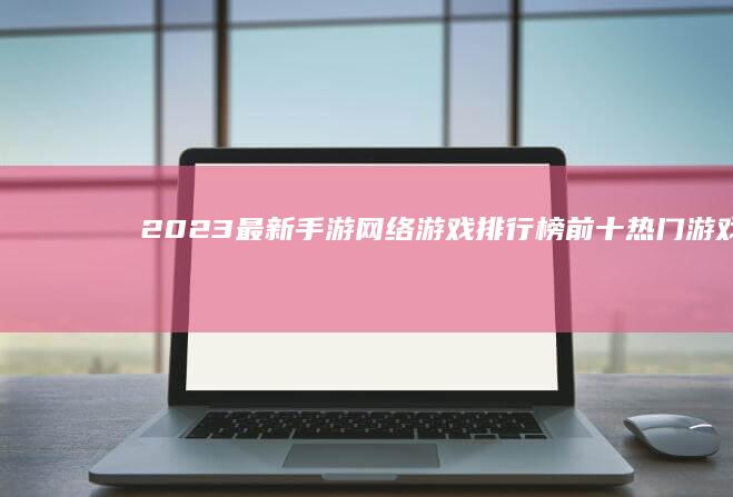 2023最新手游网络游戏排行榜前十：热门游戏大比拼